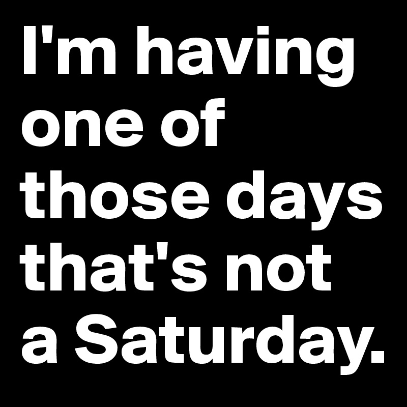 I'm having one of those days that's not a Saturday.