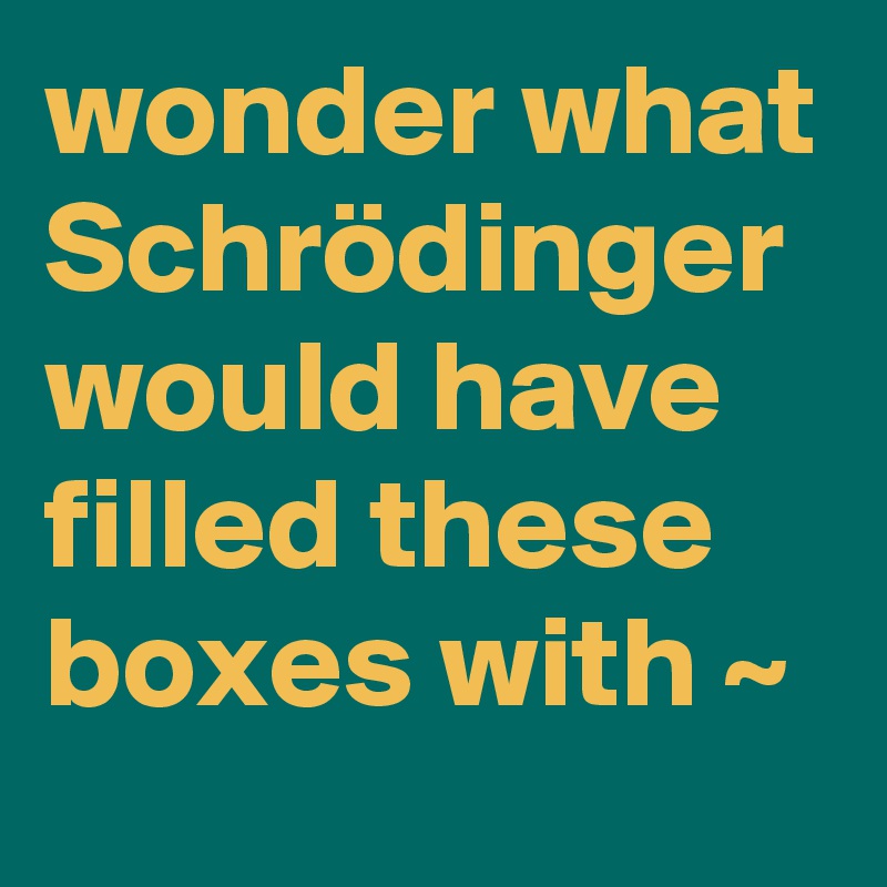 wonder what Schrödinger would have filled these boxes with ~
