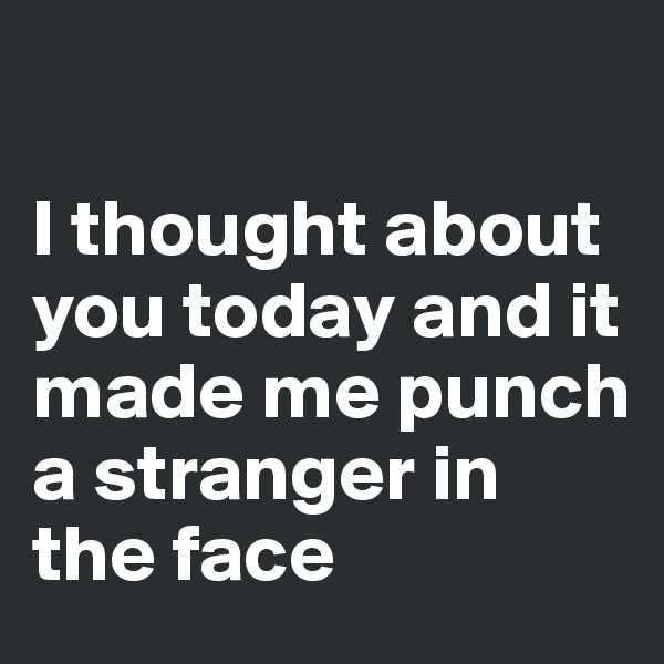 

I thought about you today and it made me punch a stranger in the face