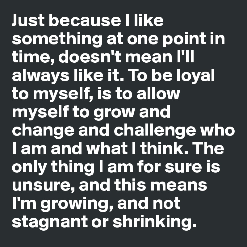 Just because I like something at one point in time, doesn't mean I'll always like it. To be loyal to myself, is to allow myself to grow and change and challenge who I am and what I think. The only thing I am for sure is unsure, and this means I'm growing, and not stagnant or shrinking.