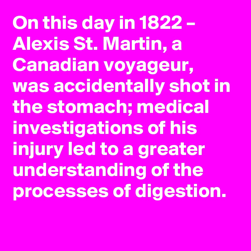 On this day in 1822 – Alexis St. Martin, a Canadian voyageur, was accidentally shot in the stomach; medical investigations of his injury led to a greater understanding of the processes of digestion.