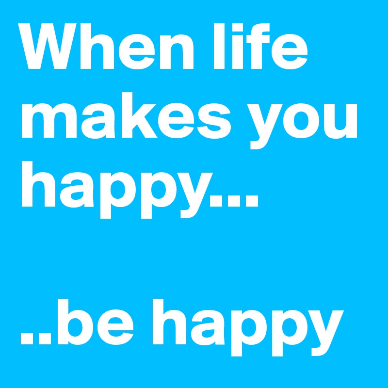 When life makes you happy...

..be happy