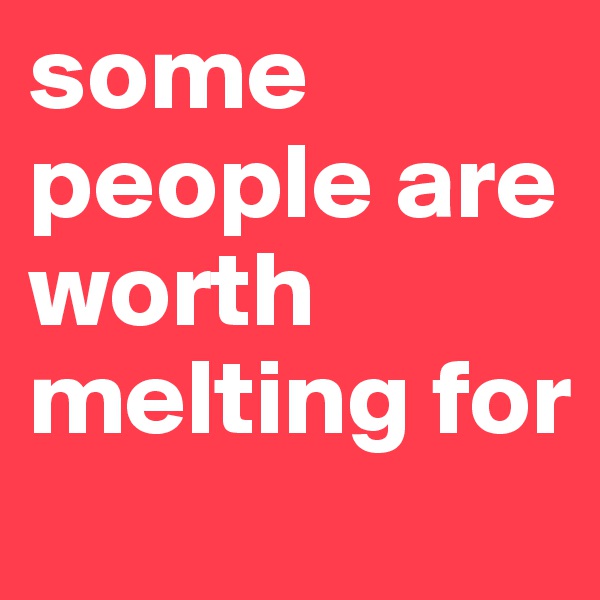 some people are worth melting for