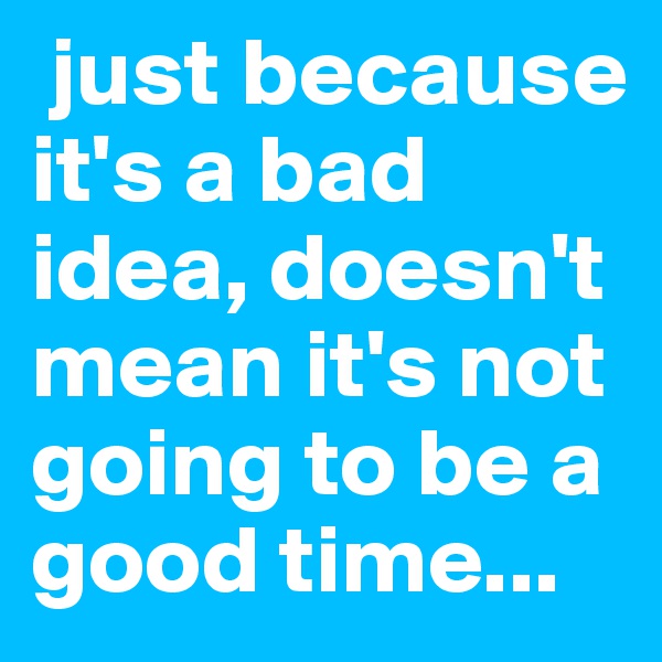  just because it's a bad idea, doesn't mean it's not going to be a good time...