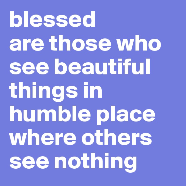 blessed
are those who see beautiful things in humble place where others see nothing 