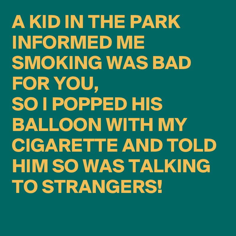 A KID IN THE PARK INFORMED ME SMOKING WAS BAD FOR YOU,
SO I POPPED HIS BALLOON WITH MY CIGARETTE AND TOLD HIM SO WAS TALKING TO STRANGERS!
