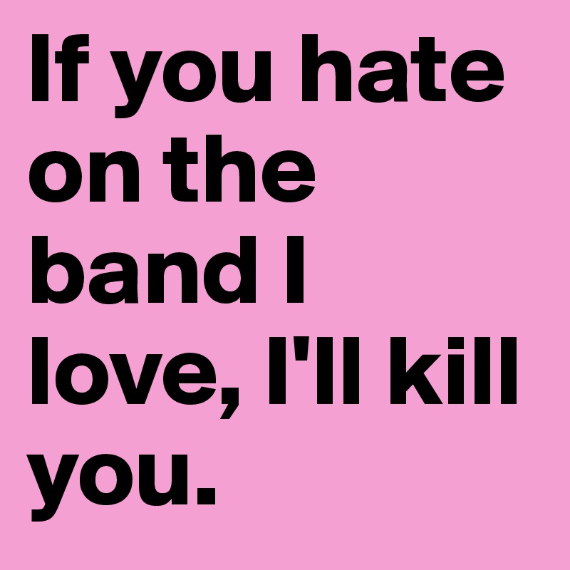 If you hate on the band I love, I'll kill you. 