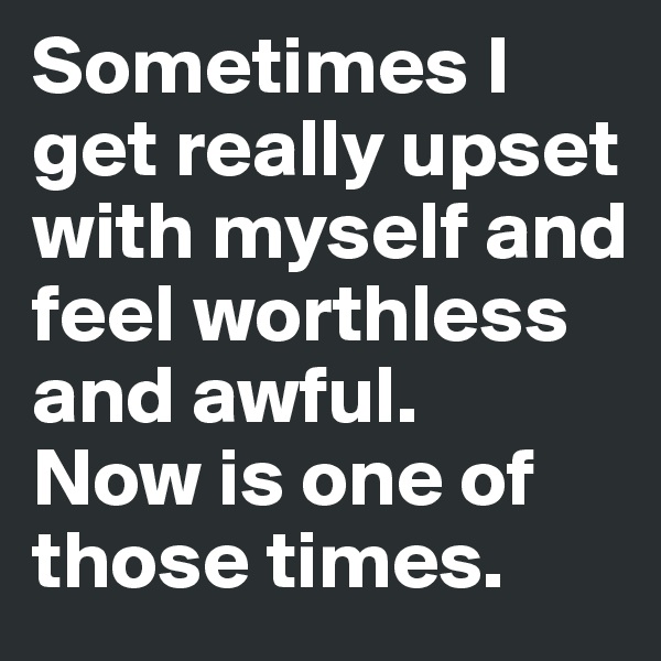 Sometimes I get really upset with myself and feel worthless and awful.
Now is one of those times.