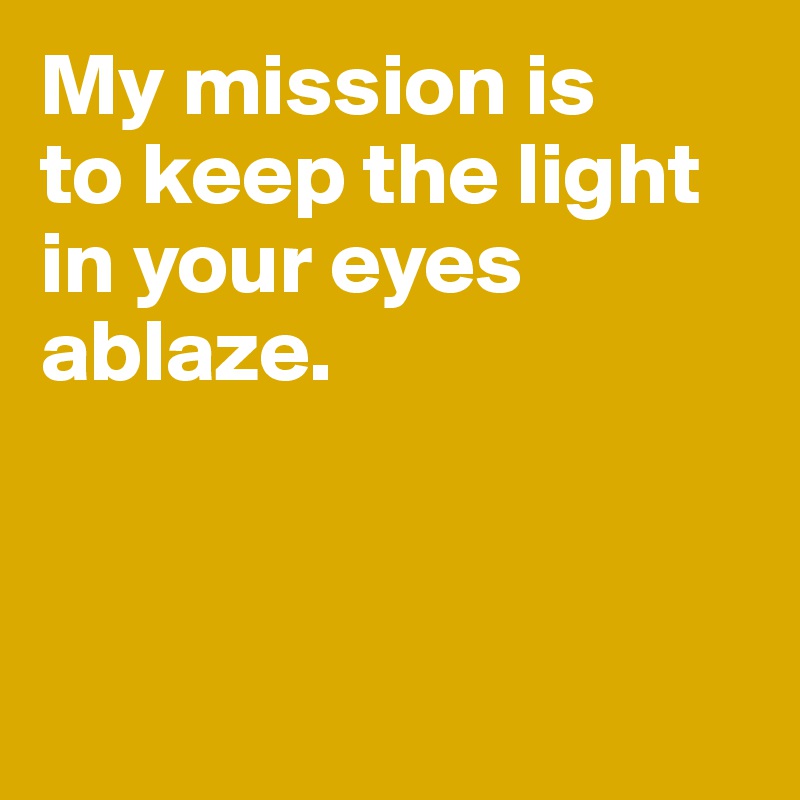 My mission is 
to keep the light in your eyes ablaze. 



