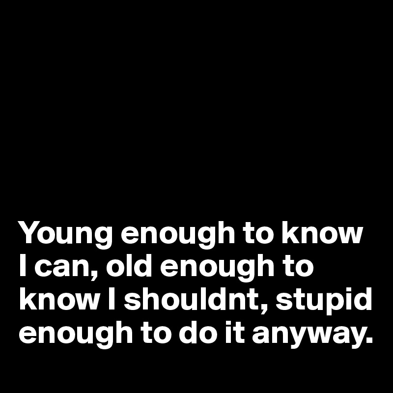 





Young enough to know I can, old enough to know I shouldnt, stupid enough to do it anyway.