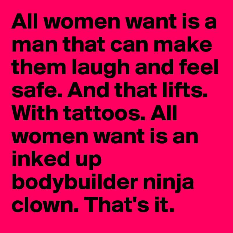 All women want is a man that can make them laugh and feel safe. And that lifts. With tattoos. All women want is an inked up bodybuilder ninja clown. That's it. 