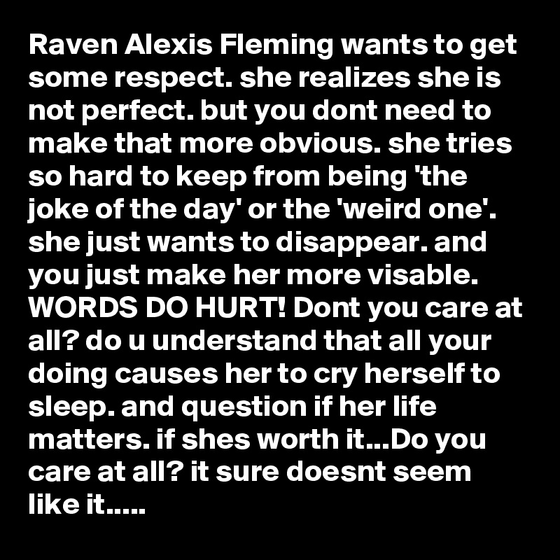 Raven Alexis Fleming wants to get some respect. she realizes she is not perfect. but you dont need to make that more obvious. she tries so hard to keep from being 'the joke of the day' or the 'weird one'. she just wants to disappear. and you just make her more visable. WORDS DO HURT! Dont you care at all? do u understand that all your doing causes her to cry herself to sleep. and question if her life matters. if shes worth it...Do you care at all? it sure doesnt seem like it.....