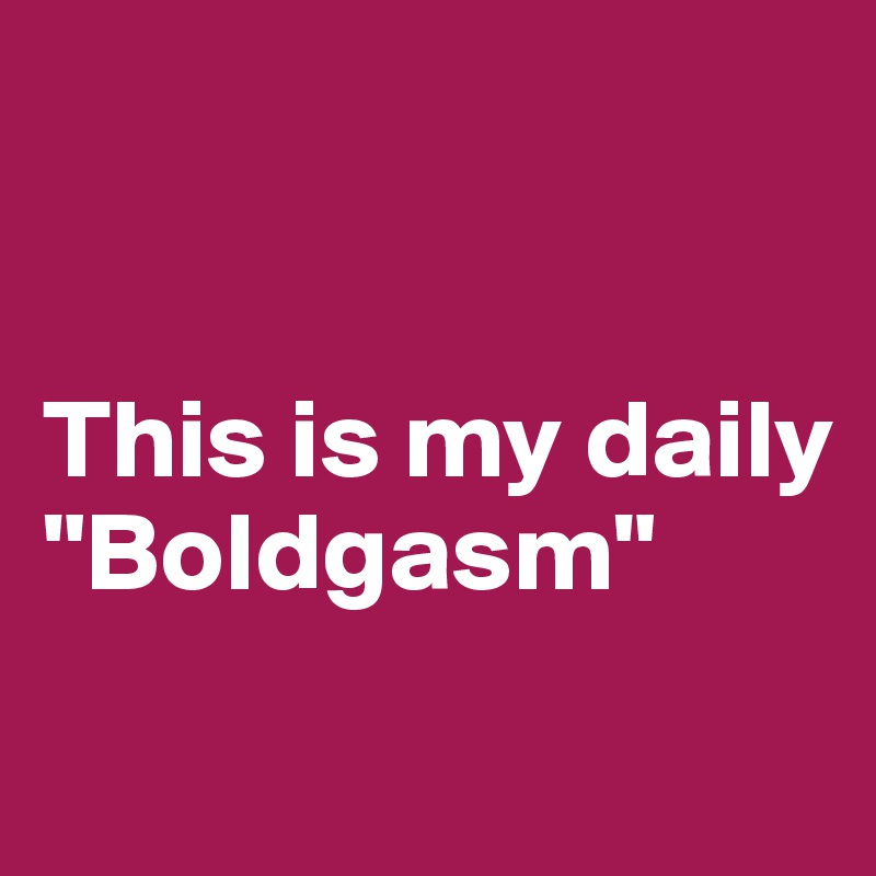 


This is my daily "Boldgasm" 
