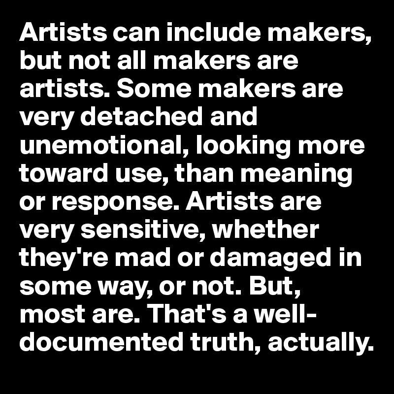 Artists can include makers, but not all makers are artists. Some makers are very detached and unemotional, looking more toward use, than meaning or response. Artists are very sensitive, whether they're mad or damaged in some way, or not. But, 
most are. That's a well-documented truth, actually.