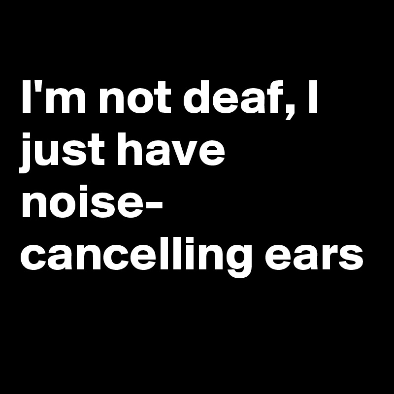 
I'm not deaf, I just have noise-
cancelling ears
