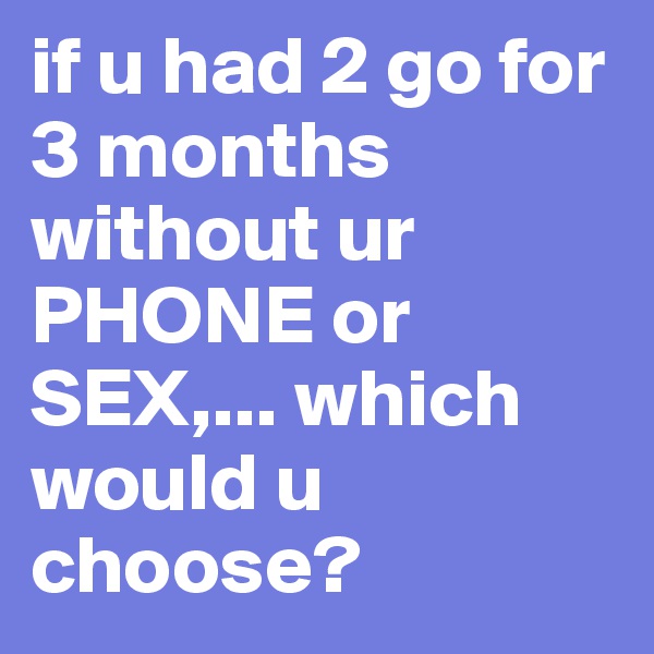 if u had 2 go for 3 months without ur PHONE or SEX,... which would u choose?