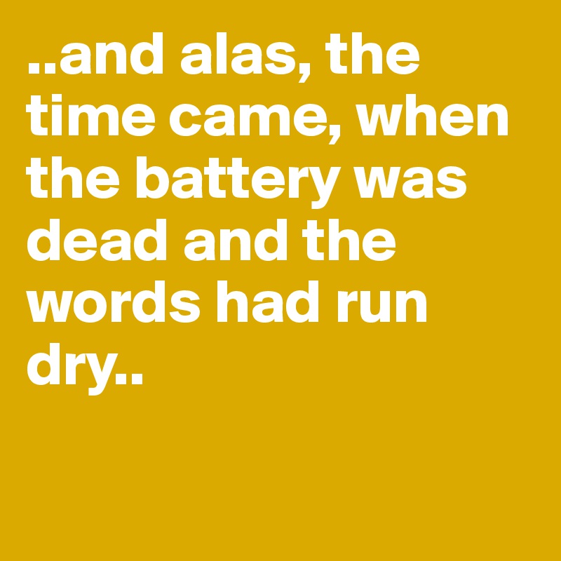 ..and alas, the time came, when the battery was dead and the words had run dry..

