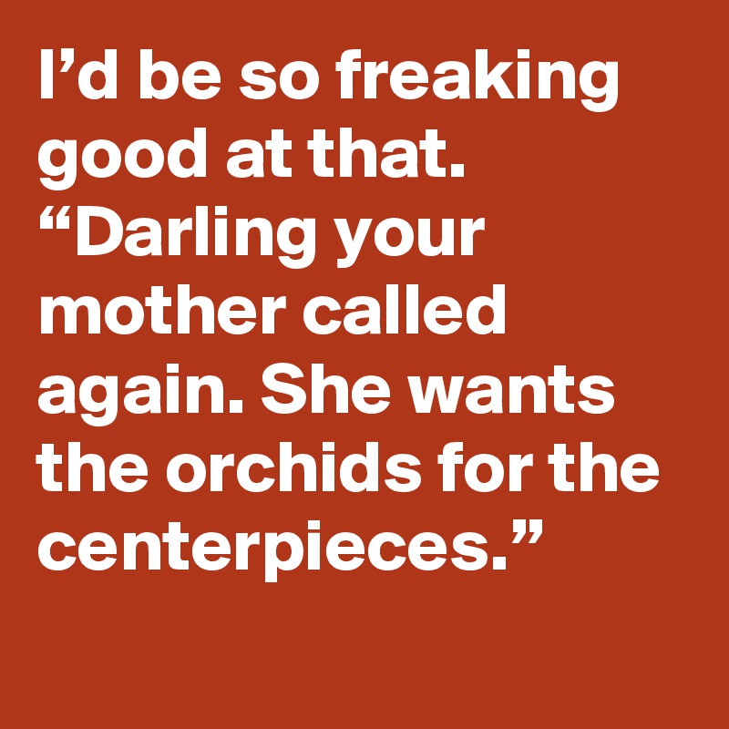 I’d be so freaking good at that. “Darling your mother called again. She wants the orchids for the centerpieces.”