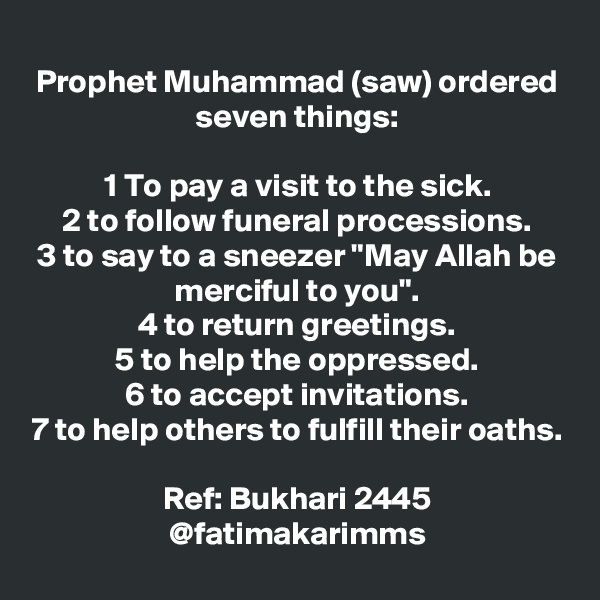 
Prophet Muhammad (saw) ordered seven things:

1 To pay a visit to the sick.
2 to follow funeral processions.
3 to say to a sneezer "May Allah be merciful to you".
4 to return greetings.
5 to help the oppressed.
6 to accept invitations.
7 to help others to fulfill their oaths.

Ref: Bukhari 2445
@fatimakarimms