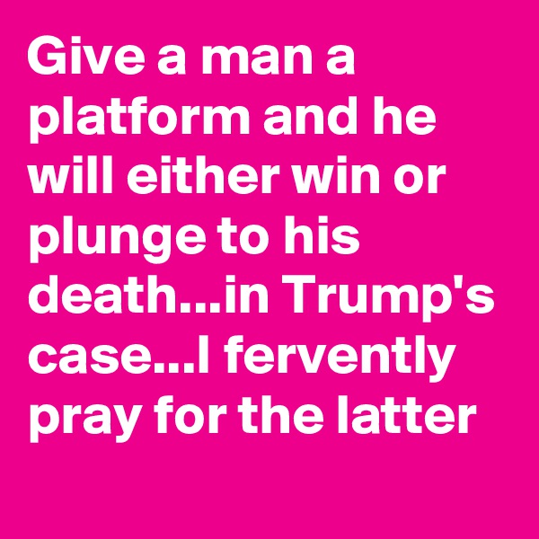 Give a man a platform and he will either win or plunge to his death...in Trump's case...I fervently pray for the latter