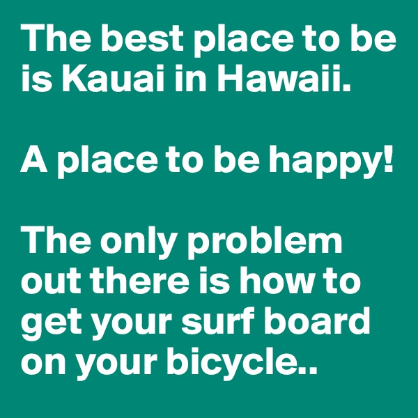 The best place to be is Kauai in Hawaii. 

A place to be happy!

The only problem out there is how to get your surf board on your bicycle..