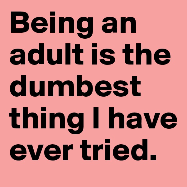 Being an adult is the dumbest thing I have ever tried.