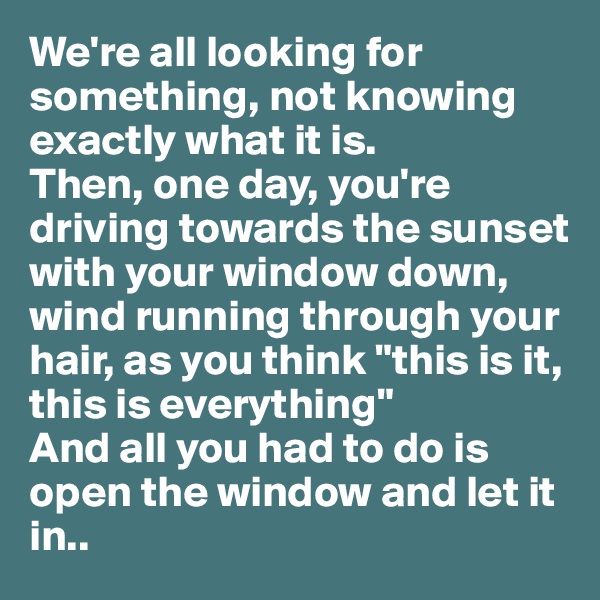 We're all looking for something, not knowing exactly what it is. 
Then, one day, you're driving towards the sunset with your window down, wind running through your hair, as you think "this is it, this is everything" 
And all you had to do is open the window and let it in..