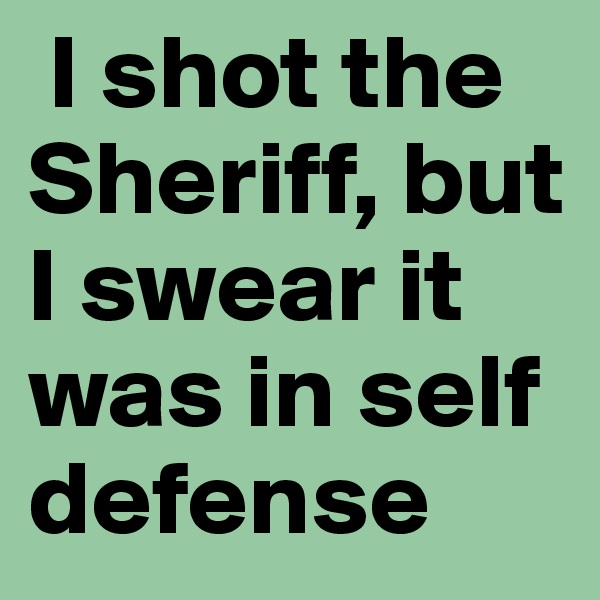  I shot the Sheriff, but I swear it was in self defense 