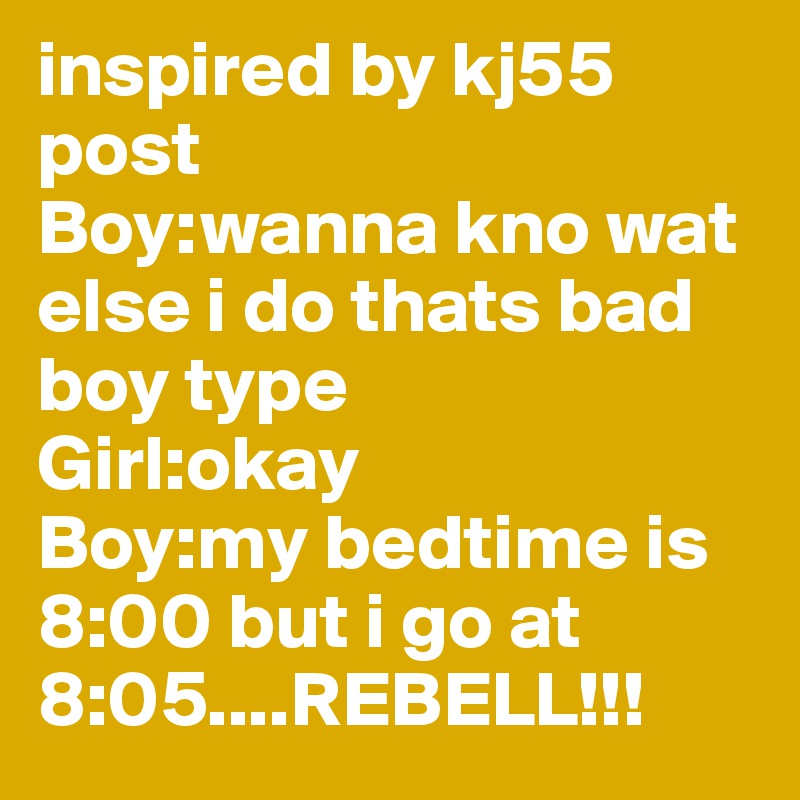 inspired by kj55
post
Boy:wanna kno wat else i do thats bad boy type
Girl:okay
Boy:my bedtime is 8:00 but i go at 8:05....REBELL!!!