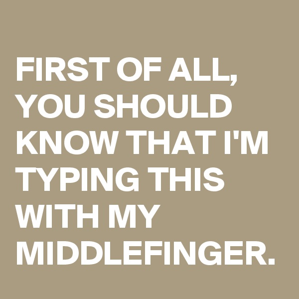 
FIRST OF ALL, YOU SHOULD KNOW THAT I'M TYPING THIS WITH MY MIDDLEFINGER.