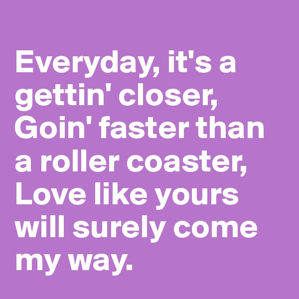 
Everyday, it's a gettin' closer,
Goin' faster than a roller coaster,
Love like yours will surely come my way.