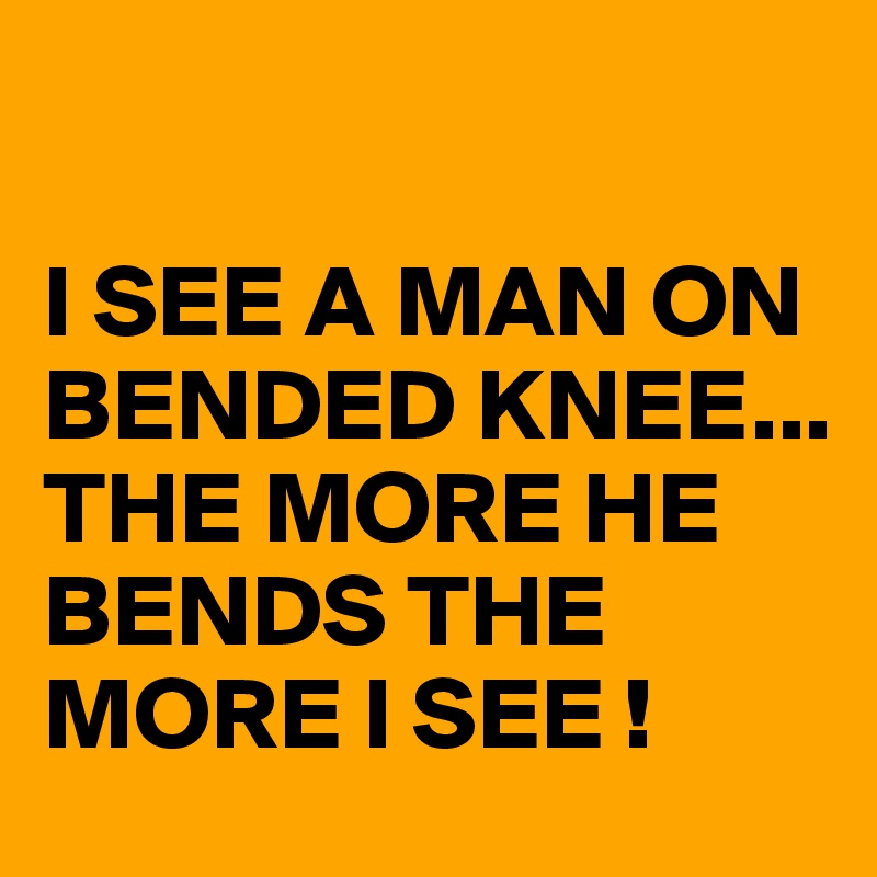 

I SEE A MAN ON BENDED KNEE...
THE MORE HE BENDS THE MORE I SEE !