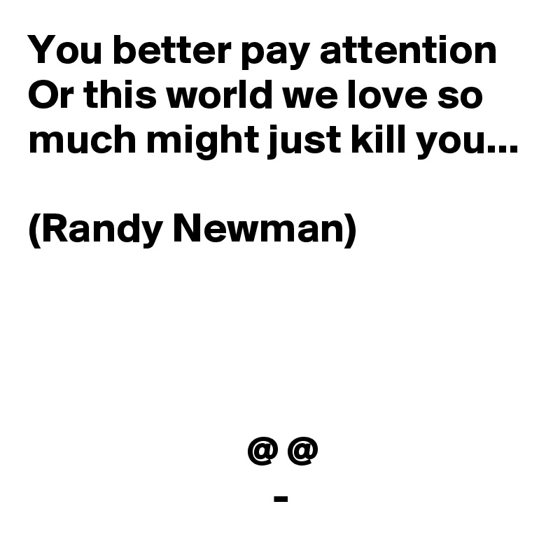 You better pay attention
Or this world we love so much might just kill you...

(Randy Newman)




                          @ @
                             -