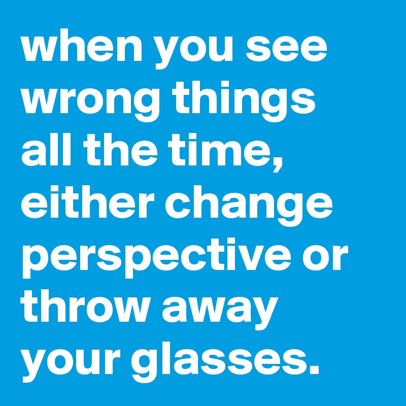 when you see wrong things all the time, either change perspective or throw away your glasses.