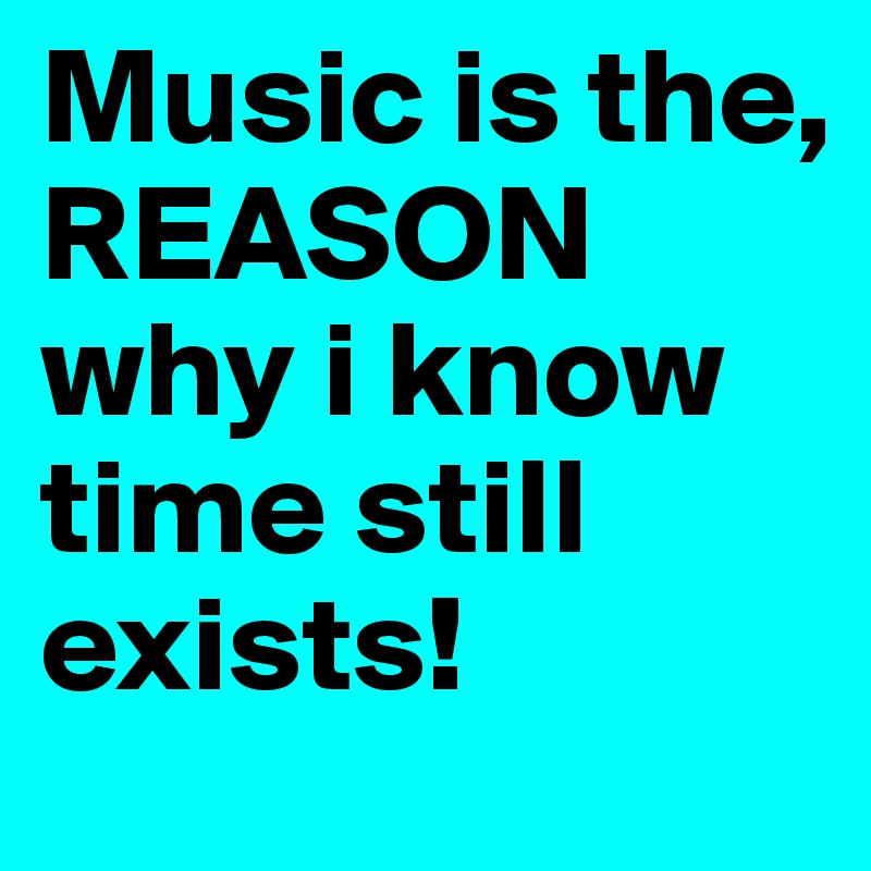Music is the, REASON
why i know time still exists!
