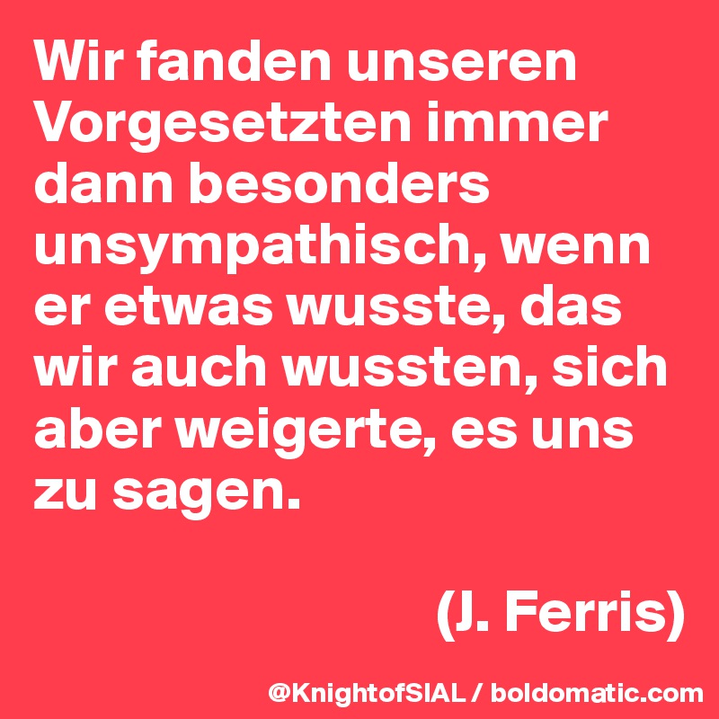 Wir fanden unseren Vorgesetzten immer dann besonders unsympathisch, wenn er etwas wusste, das wir auch wussten, sich aber weigerte, es uns zu sagen. 

                                 (J. Ferris)