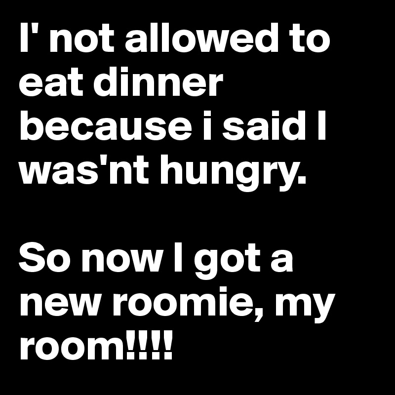 I' not allowed to eat dinner because i said I was'nt hungry. 

So now I got a new roomie, my room!!!!