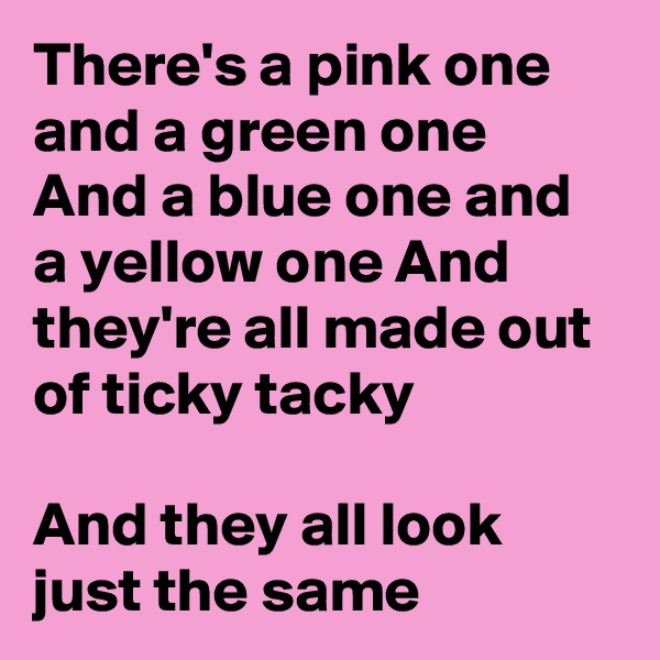 There's a pink one and a green one And a blue one and a yellow one And they're all made out of ticky tacky

And they all look just the same
