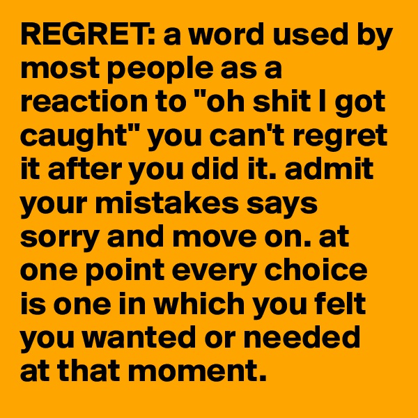 REGRET: a word used by most people as a reaction to "oh shit I got caught" you can't regret it after you did it. admit your mistakes says sorry and move on. at one point every choice is one in which you felt you wanted or needed at that moment. 