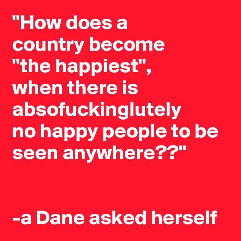 "How does a 
country become 
"the happiest", 
when there is absofuckinglutely 
no happy people to be seen anywhere??"


-a Dane asked herself