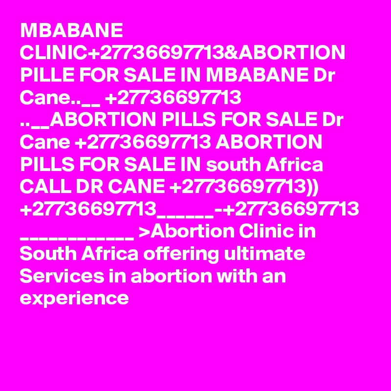 MBABANE CLINIC+27736697713&ABORTION PILLE FOR SALE IN MBABANE Dr Cane..__ +27736697713 ..__ABORTION PILLS FOR SALE Dr Cane +27736697713 ABORTION PILLS FOR SALE IN south Africa CALL DR CANE +27736697713)) +27736697713______-+27736697713 ____________ >Abortion Clinic in South Africa offering ultimate Services in abortion with an experience 