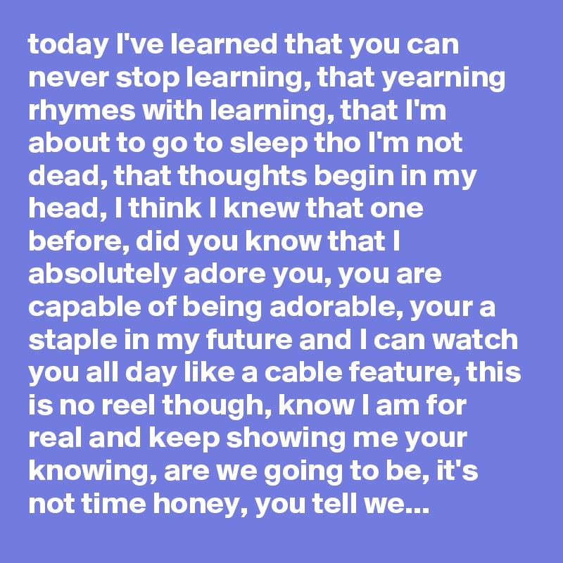 today I've learned that you can never stop learning, that yearning rhymes with learning, that I'm about to go to sleep tho I'm not dead, that thoughts begin in my head, I think I knew that one before, did you know that I absolutely adore you, you are capable of being adorable, your a staple in my future and I can watch you all day like a cable feature, this is no reel though, know I am for real and keep showing me your knowing, are we going to be, it's not time honey, you tell we...