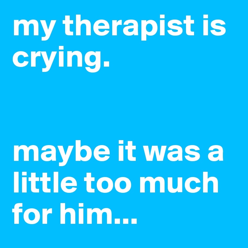 my therapist is crying. 


maybe it was a little too much for him...