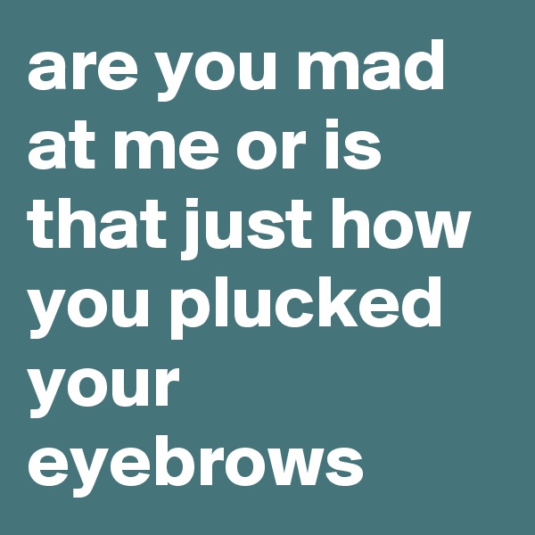 are you mad at me or is that just how you plucked your eyebrows