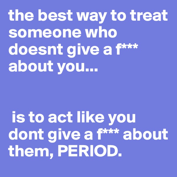 the best way to treat someone who doesnt give a f*** about you...


 is to act like you dont give a f*** about them, PERIOD.