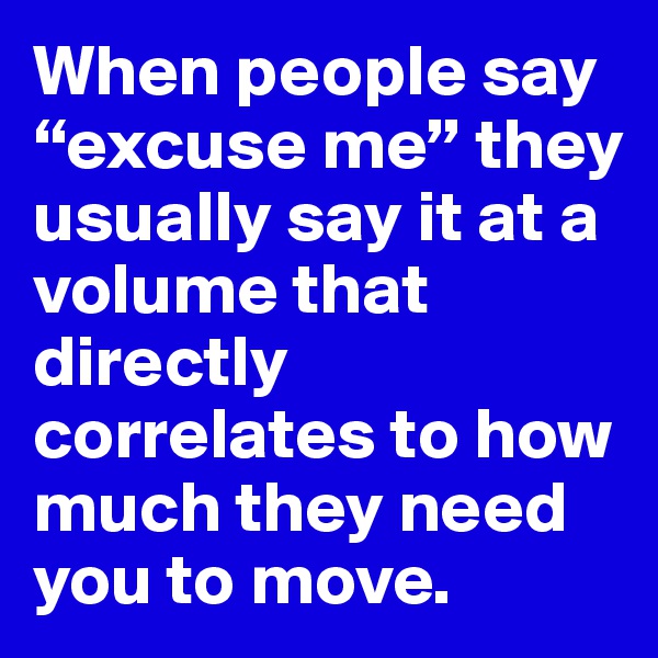 When people say “excuse me” they usually say it at a volume that directly correlates to how much they need you to move.