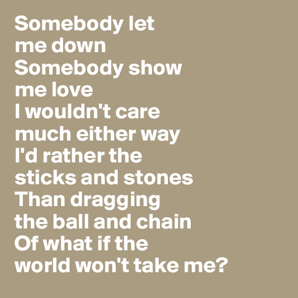 Somebody let 
me down
Somebody show 
me love
I wouldn't care 
much either way
I'd rather the 
sticks and stones
Than dragging 
the ball and chain
Of what if the 
world won't take me?