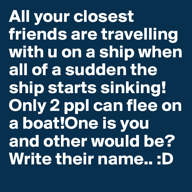 All your closest friends are travelling with u on a ship when all of a sudden the ship starts sinking!Only 2 ppl can flee on a boat!One is you and other would be? Write their name.. :D