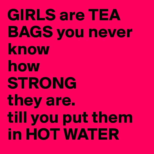 GIRLS are TEA BAGS you never
know
how 
STRONG 
they are.
till you put them in HOT WATER  