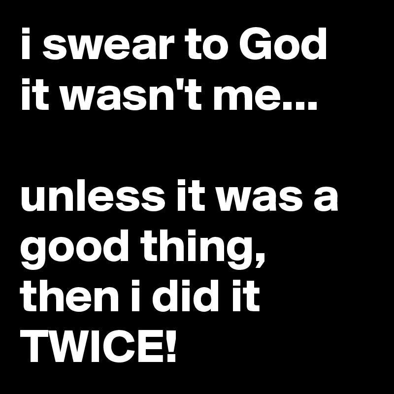 i swear to God it wasn't me...

unless it was a good thing, then i did it TWICE!